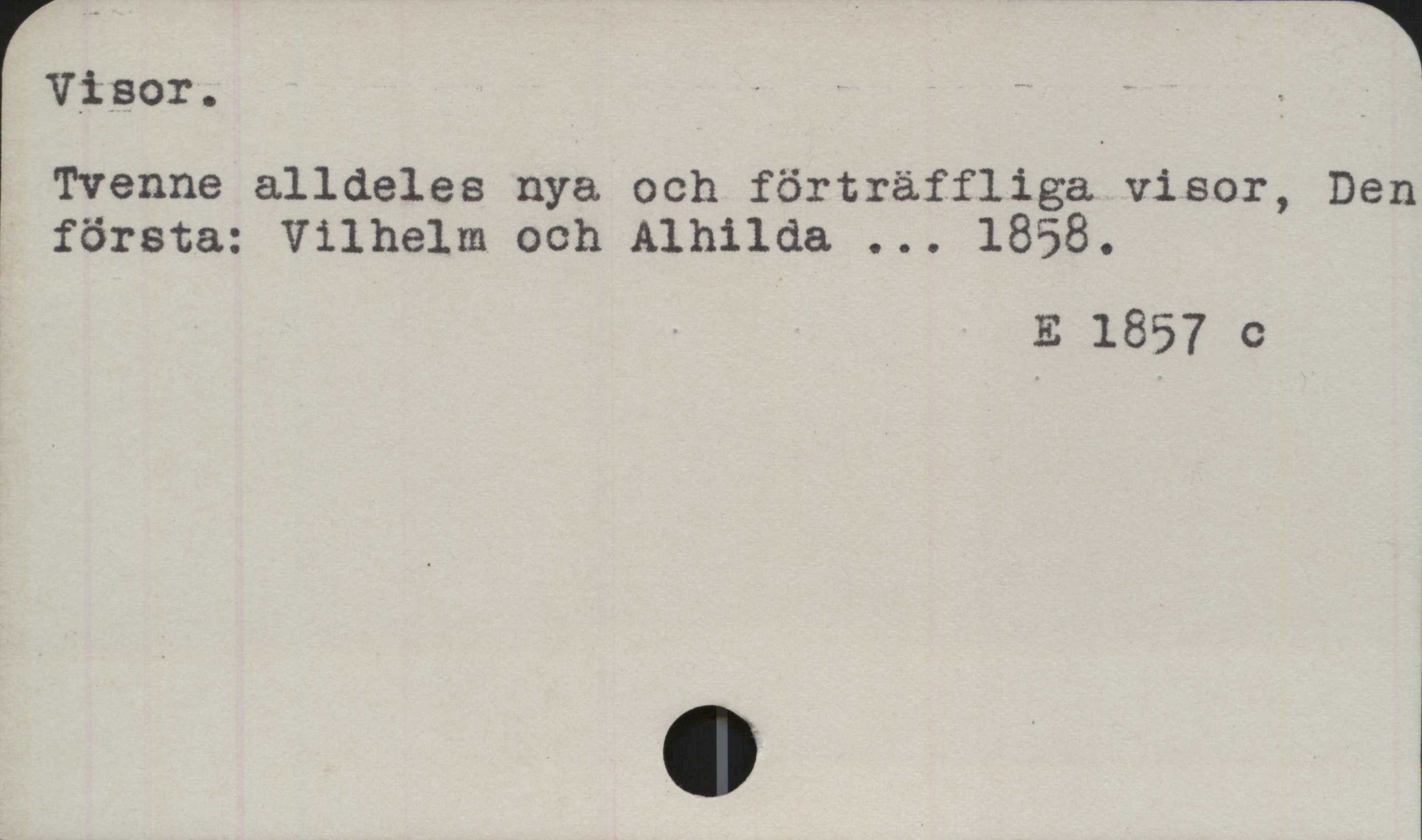﻿Visor ﻿Visor.
Tvenne alldeles nya och förträffliga visor, Den
första: Vilhelm och Alhilda ... 1858.

E 1857 c